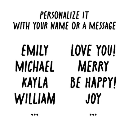 Personalize it with your name or a message. The name you want on the mug, such as Emily, Michael, Kayla, William, &etc. Or a message, like Love You!, Merry, Be Happy!, Joy, & etc.
